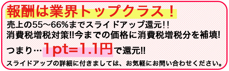 報酬は業界トップクラス!売上の50%〜最大60%+αまでスライドアップ還元!!消費税増税対策!!今までの5%込み報酬にプラス3%分を補填!つまり…1pt=1.03円で還元!! 報酬は業界トップクラス!売上の50%〜最大55%までスライドアップ還元!!消費税増税対策!!今までの5%込み報酬にプラス3%分を補填!つまり…1pt=1.03円で還元!!
